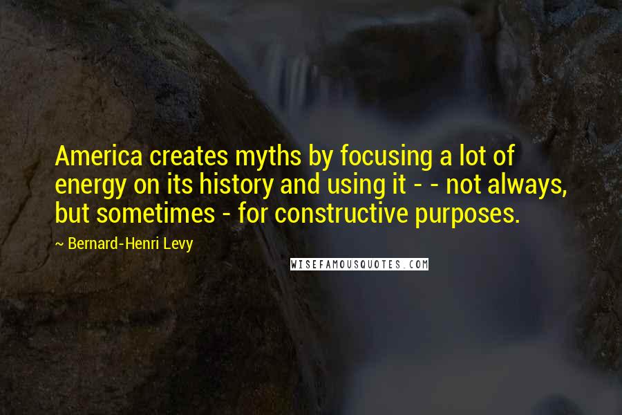 Bernard-Henri Levy Quotes: America creates myths by focusing a lot of energy on its history and using it - - not always, but sometimes - for constructive purposes.