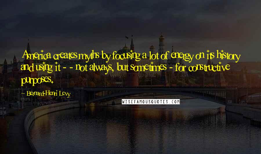 Bernard-Henri Levy Quotes: America creates myths by focusing a lot of energy on its history and using it - - not always, but sometimes - for constructive purposes.