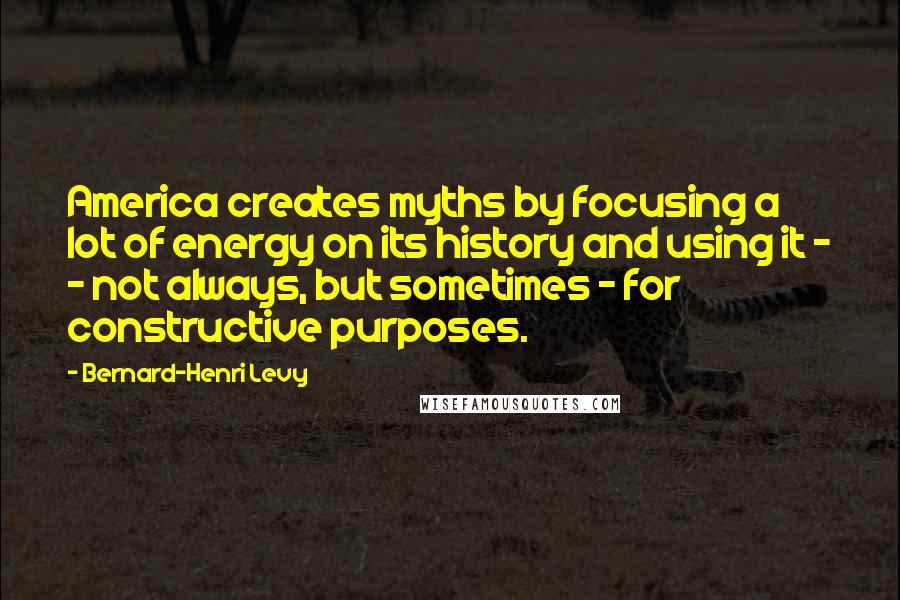 Bernard-Henri Levy Quotes: America creates myths by focusing a lot of energy on its history and using it - - not always, but sometimes - for constructive purposes.