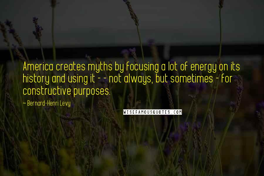 Bernard-Henri Levy Quotes: America creates myths by focusing a lot of energy on its history and using it - - not always, but sometimes - for constructive purposes.
