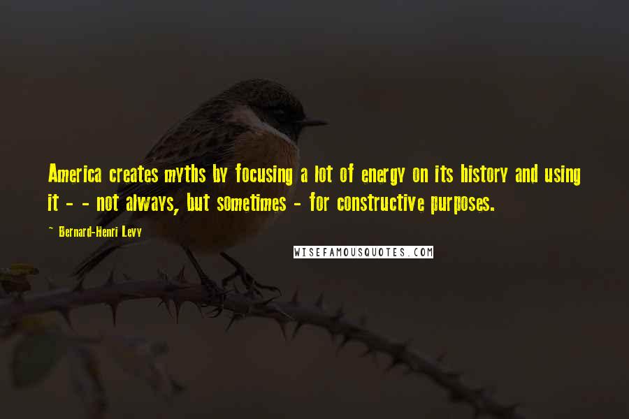 Bernard-Henri Levy Quotes: America creates myths by focusing a lot of energy on its history and using it - - not always, but sometimes - for constructive purposes.