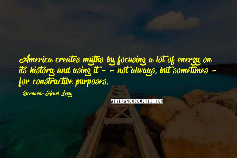 Bernard-Henri Levy Quotes: America creates myths by focusing a lot of energy on its history and using it - - not always, but sometimes - for constructive purposes.