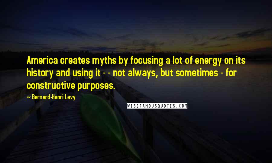 Bernard-Henri Levy Quotes: America creates myths by focusing a lot of energy on its history and using it - - not always, but sometimes - for constructive purposes.