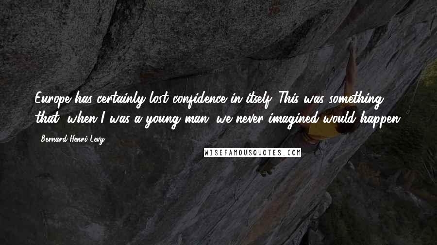 Bernard-Henri Levy Quotes: Europe has certainly lost confidence in itself. This was something that, when I was a young man, we never imagined would happen.