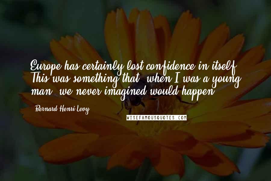 Bernard-Henri Levy Quotes: Europe has certainly lost confidence in itself. This was something that, when I was a young man, we never imagined would happen.