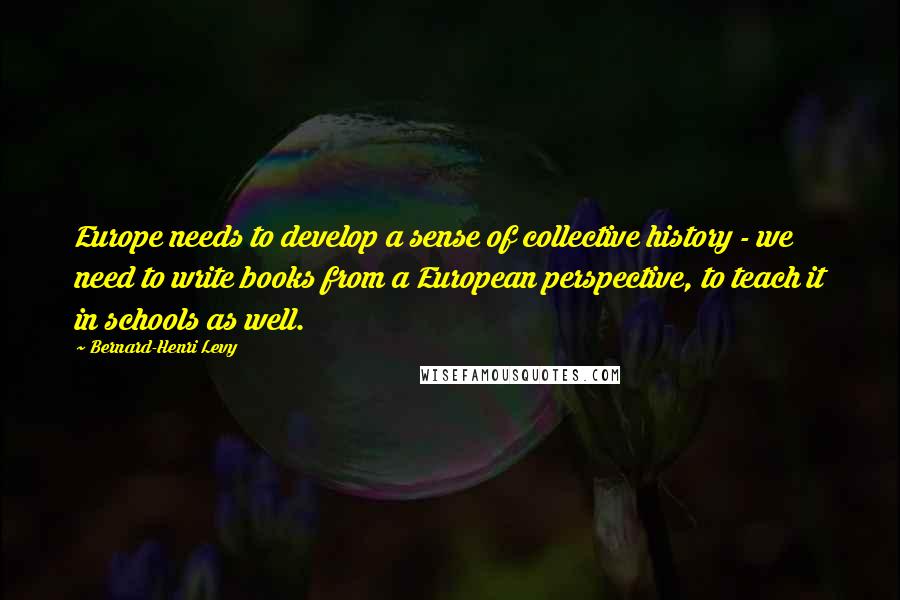 Bernard-Henri Levy Quotes: Europe needs to develop a sense of collective history - we need to write books from a European perspective, to teach it in schools as well.