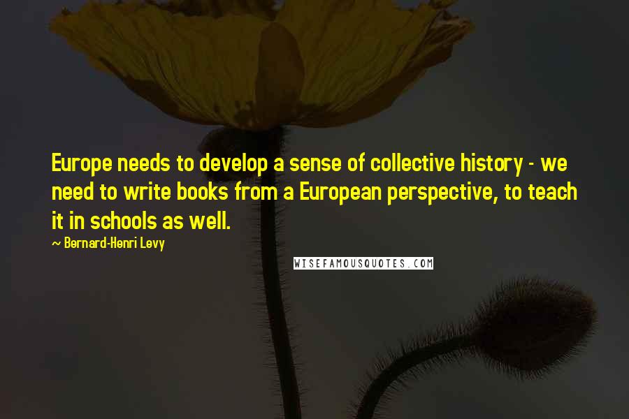 Bernard-Henri Levy Quotes: Europe needs to develop a sense of collective history - we need to write books from a European perspective, to teach it in schools as well.