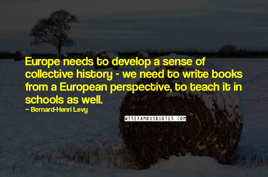 Bernard-Henri Levy Quotes: Europe needs to develop a sense of collective history - we need to write books from a European perspective, to teach it in schools as well.