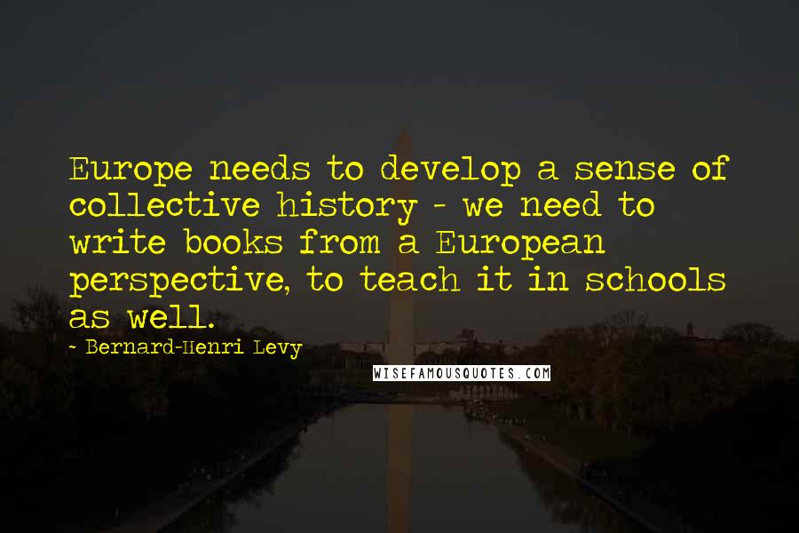 Bernard-Henri Levy Quotes: Europe needs to develop a sense of collective history - we need to write books from a European perspective, to teach it in schools as well.