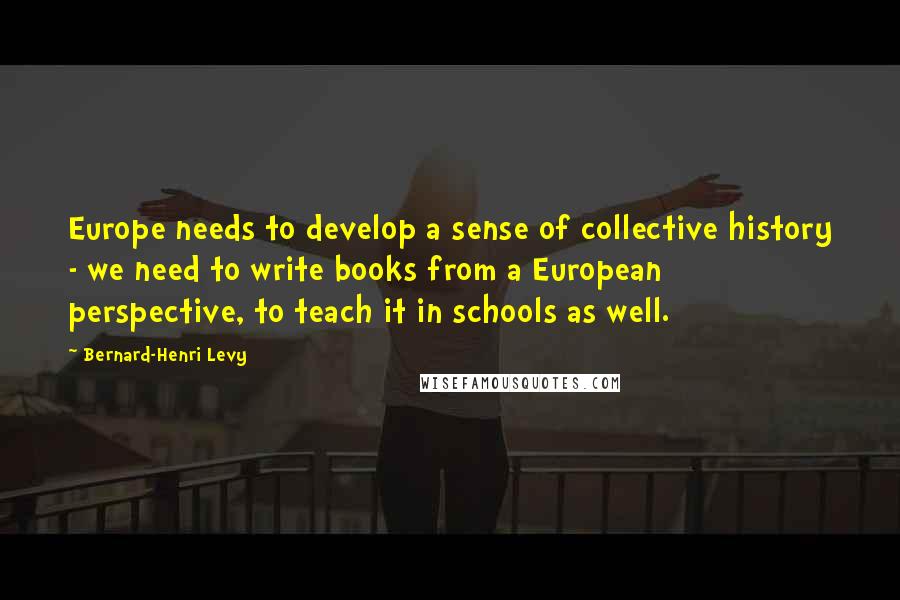 Bernard-Henri Levy Quotes: Europe needs to develop a sense of collective history - we need to write books from a European perspective, to teach it in schools as well.