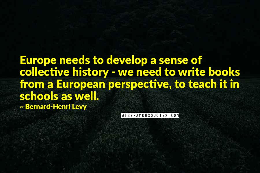 Bernard-Henri Levy Quotes: Europe needs to develop a sense of collective history - we need to write books from a European perspective, to teach it in schools as well.