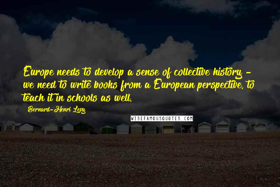 Bernard-Henri Levy Quotes: Europe needs to develop a sense of collective history - we need to write books from a European perspective, to teach it in schools as well.