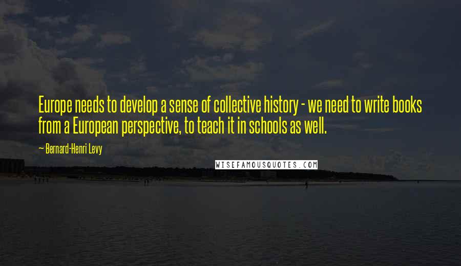 Bernard-Henri Levy Quotes: Europe needs to develop a sense of collective history - we need to write books from a European perspective, to teach it in schools as well.