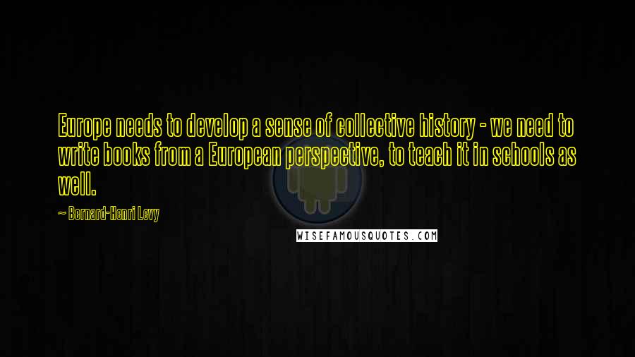 Bernard-Henri Levy Quotes: Europe needs to develop a sense of collective history - we need to write books from a European perspective, to teach it in schools as well.