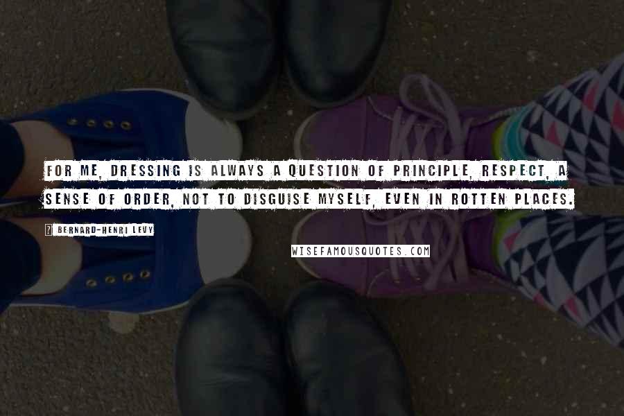 Bernard-Henri Levy Quotes: For me, dressing is always a question of principle, respect, a sense of order, not to disguise myself, even in rotten places.