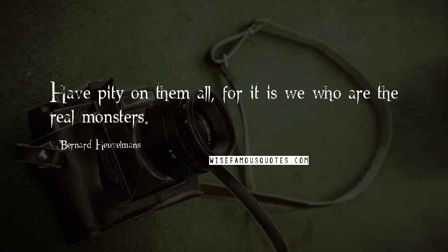 Bernard Heuvelmans Quotes: Have pity on them all, for it is we who are the real monsters.