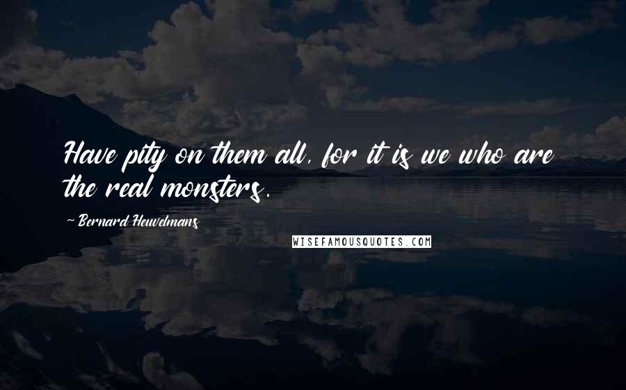 Bernard Heuvelmans Quotes: Have pity on them all, for it is we who are the real monsters.