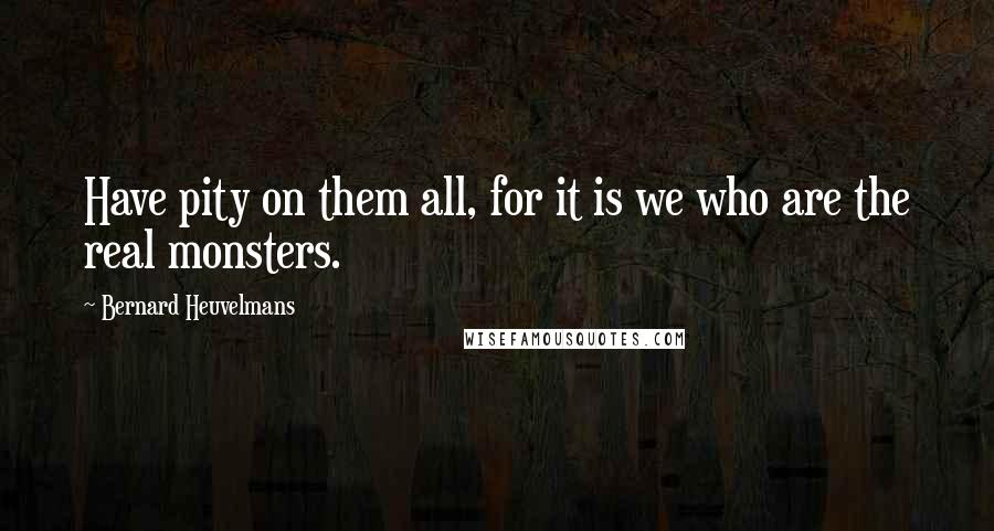 Bernard Heuvelmans Quotes: Have pity on them all, for it is we who are the real monsters.