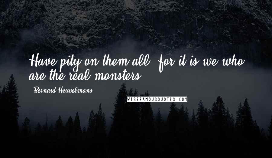 Bernard Heuvelmans Quotes: Have pity on them all, for it is we who are the real monsters.