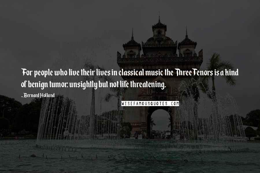 Bernard Holland Quotes: For people who live their lives in classical music the Three Tenors is a kind of benign tumor: unsightly but not life threatening.