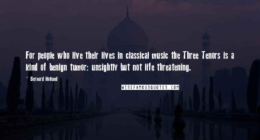 Bernard Holland Quotes: For people who live their lives in classical music the Three Tenors is a kind of benign tumor: unsightly but not life threatening.