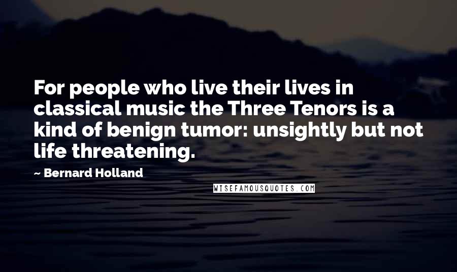 Bernard Holland Quotes: For people who live their lives in classical music the Three Tenors is a kind of benign tumor: unsightly but not life threatening.