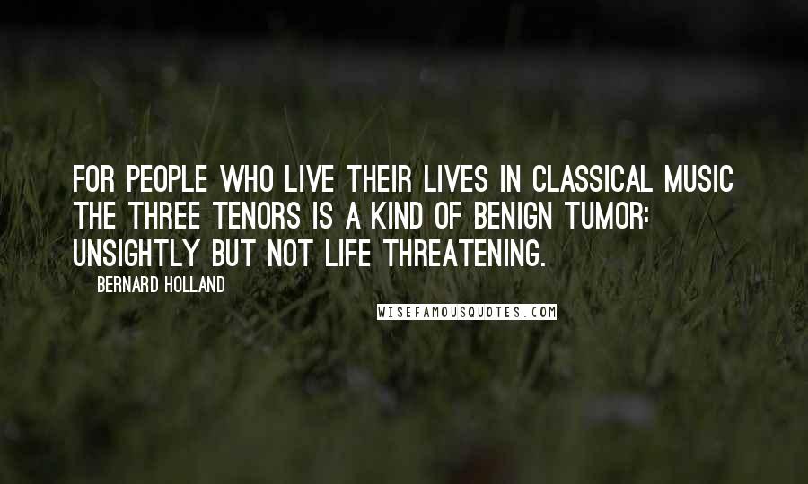 Bernard Holland Quotes: For people who live their lives in classical music the Three Tenors is a kind of benign tumor: unsightly but not life threatening.