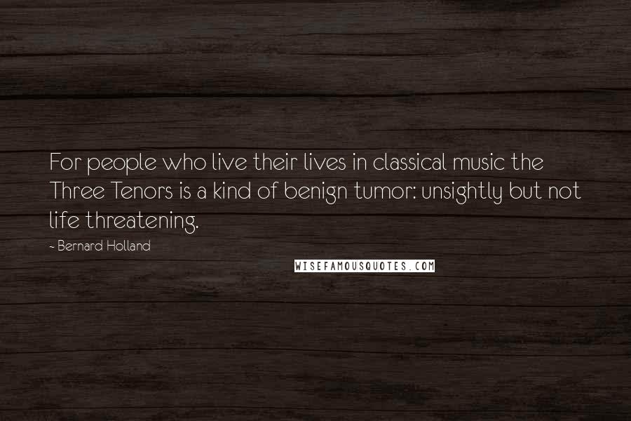 Bernard Holland Quotes: For people who live their lives in classical music the Three Tenors is a kind of benign tumor: unsightly but not life threatening.