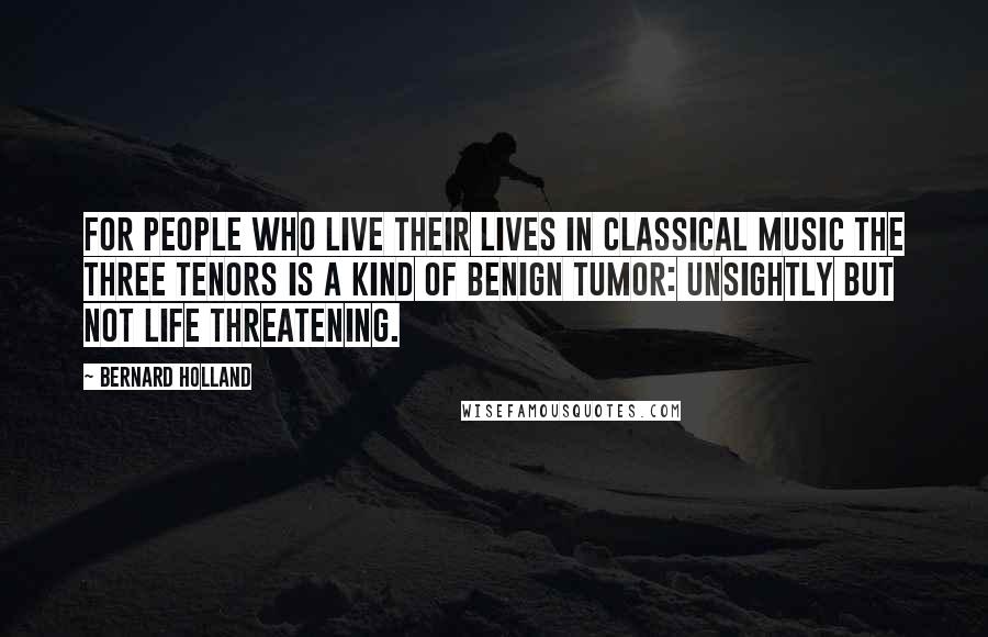 Bernard Holland Quotes: For people who live their lives in classical music the Three Tenors is a kind of benign tumor: unsightly but not life threatening.