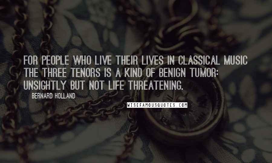 Bernard Holland Quotes: For people who live their lives in classical music the Three Tenors is a kind of benign tumor: unsightly but not life threatening.