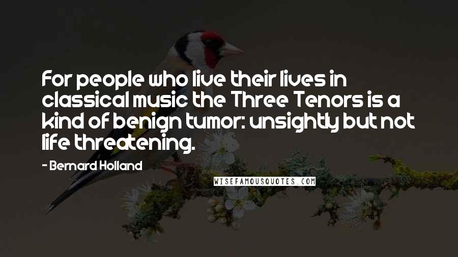 Bernard Holland Quotes: For people who live their lives in classical music the Three Tenors is a kind of benign tumor: unsightly but not life threatening.