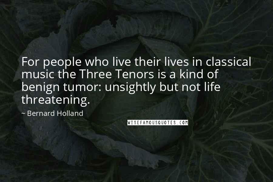 Bernard Holland Quotes: For people who live their lives in classical music the Three Tenors is a kind of benign tumor: unsightly but not life threatening.