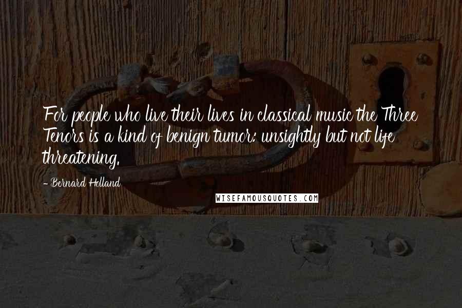 Bernard Holland Quotes: For people who live their lives in classical music the Three Tenors is a kind of benign tumor: unsightly but not life threatening.