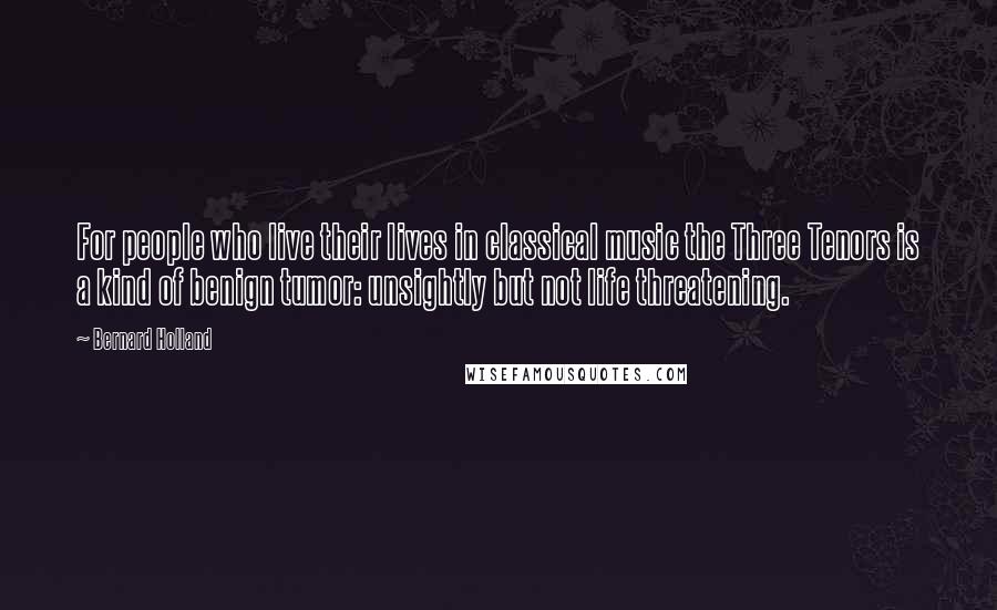 Bernard Holland Quotes: For people who live their lives in classical music the Three Tenors is a kind of benign tumor: unsightly but not life threatening.