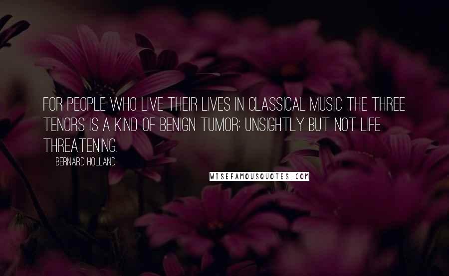 Bernard Holland Quotes: For people who live their lives in classical music the Three Tenors is a kind of benign tumor: unsightly but not life threatening.