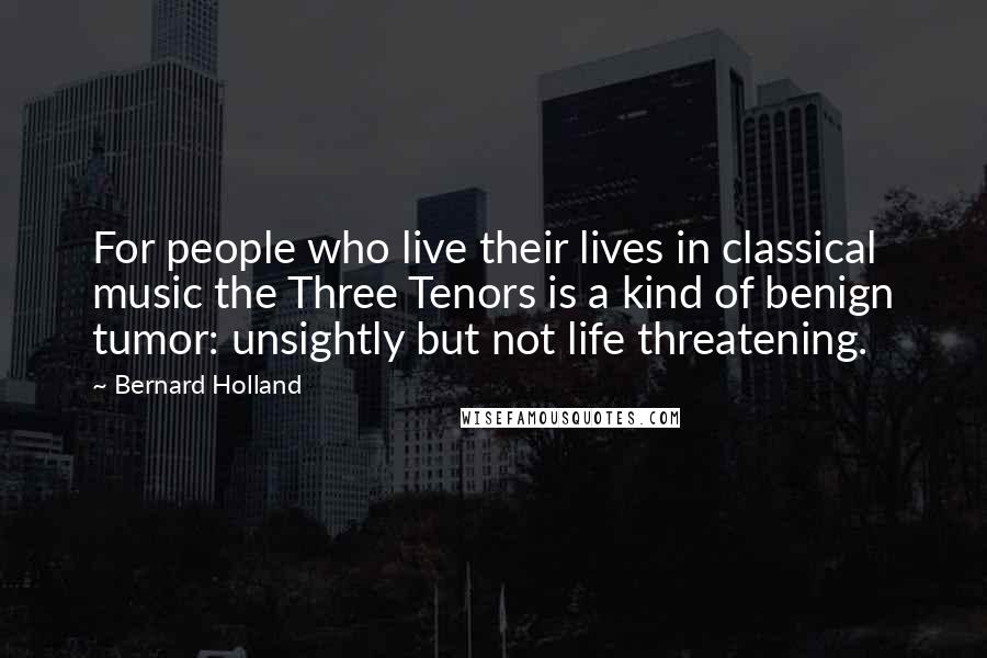 Bernard Holland Quotes: For people who live their lives in classical music the Three Tenors is a kind of benign tumor: unsightly but not life threatening.