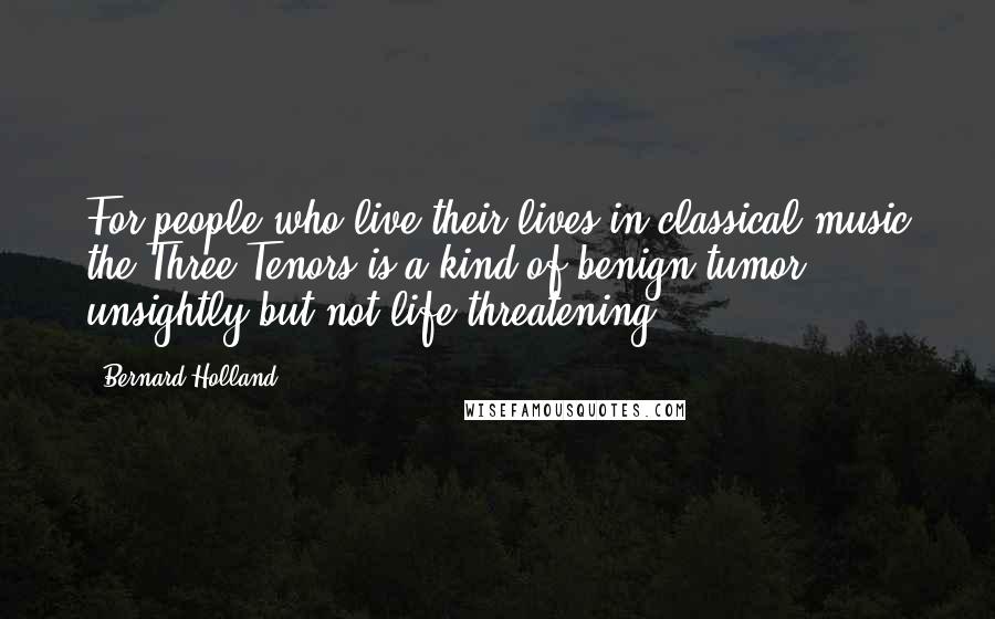 Bernard Holland Quotes: For people who live their lives in classical music the Three Tenors is a kind of benign tumor: unsightly but not life threatening.