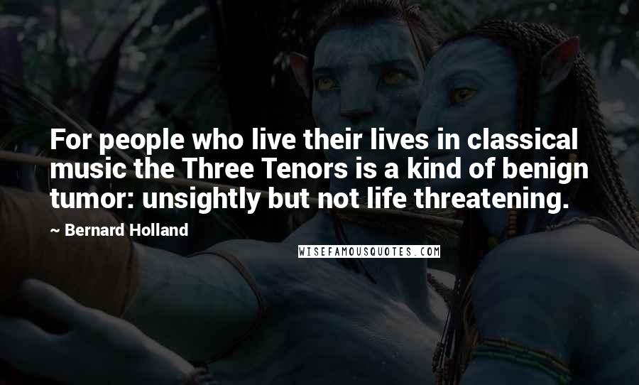 Bernard Holland Quotes: For people who live their lives in classical music the Three Tenors is a kind of benign tumor: unsightly but not life threatening.