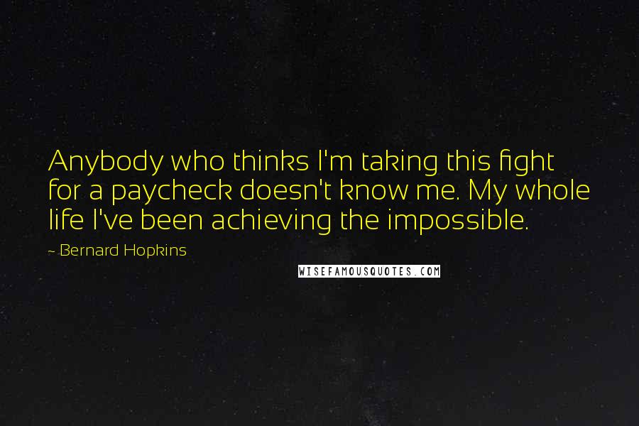 Bernard Hopkins Quotes: Anybody who thinks I'm taking this fight for a paycheck doesn't know me. My whole life I've been achieving the impossible.