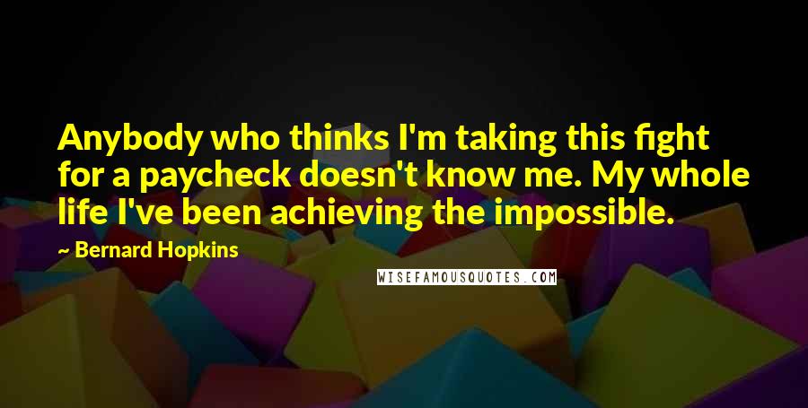 Bernard Hopkins Quotes: Anybody who thinks I'm taking this fight for a paycheck doesn't know me. My whole life I've been achieving the impossible.