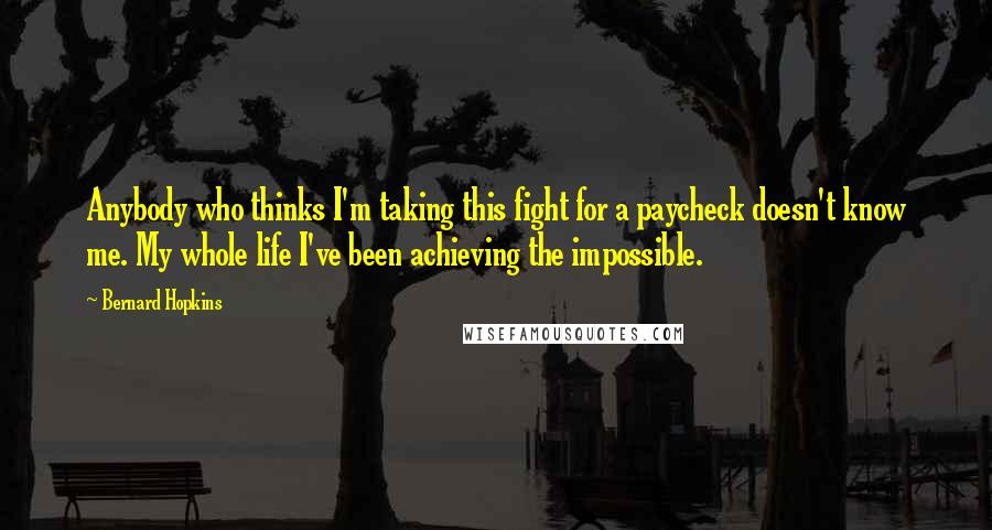 Bernard Hopkins Quotes: Anybody who thinks I'm taking this fight for a paycheck doesn't know me. My whole life I've been achieving the impossible.