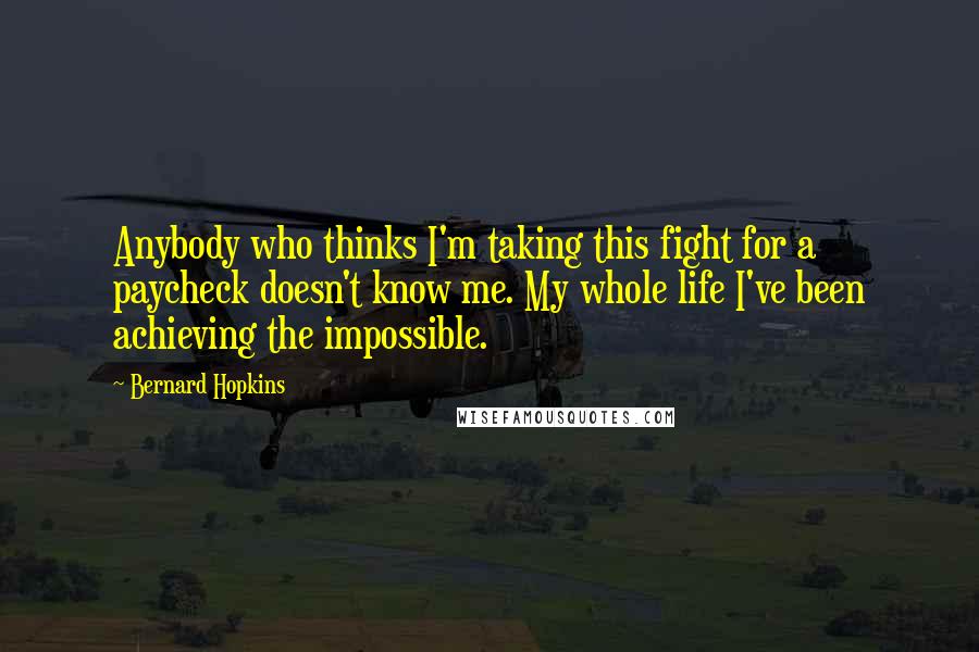 Bernard Hopkins Quotes: Anybody who thinks I'm taking this fight for a paycheck doesn't know me. My whole life I've been achieving the impossible.