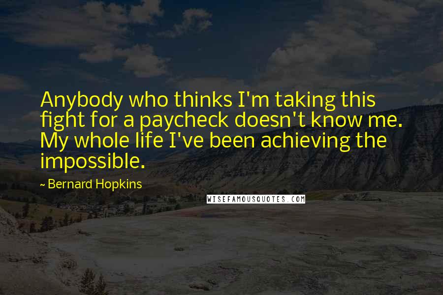 Bernard Hopkins Quotes: Anybody who thinks I'm taking this fight for a paycheck doesn't know me. My whole life I've been achieving the impossible.