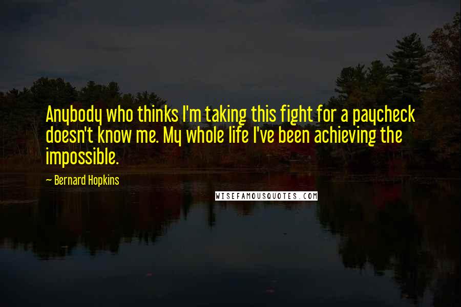 Bernard Hopkins Quotes: Anybody who thinks I'm taking this fight for a paycheck doesn't know me. My whole life I've been achieving the impossible.