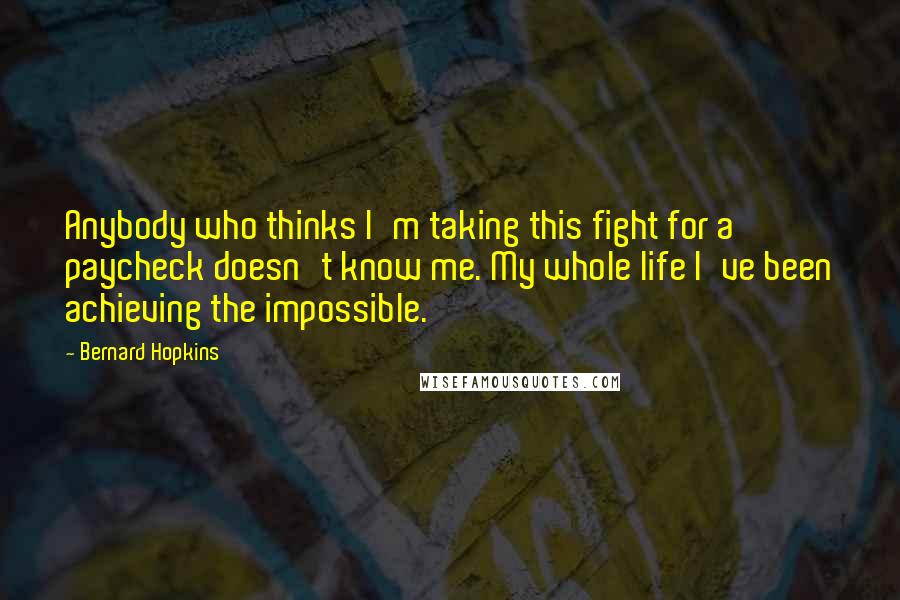 Bernard Hopkins Quotes: Anybody who thinks I'm taking this fight for a paycheck doesn't know me. My whole life I've been achieving the impossible.