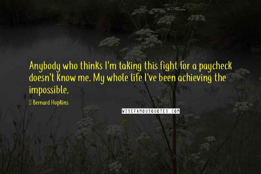 Bernard Hopkins Quotes: Anybody who thinks I'm taking this fight for a paycheck doesn't know me. My whole life I've been achieving the impossible.