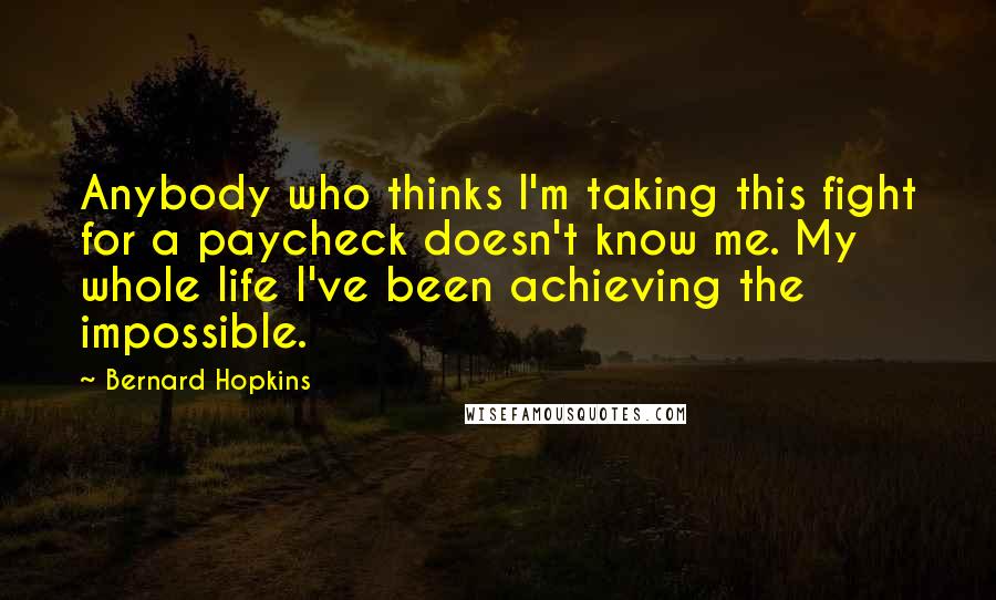 Bernard Hopkins Quotes: Anybody who thinks I'm taking this fight for a paycheck doesn't know me. My whole life I've been achieving the impossible.