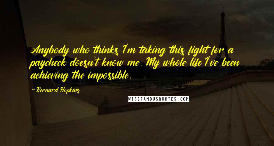 Bernard Hopkins Quotes: Anybody who thinks I'm taking this fight for a paycheck doesn't know me. My whole life I've been achieving the impossible.