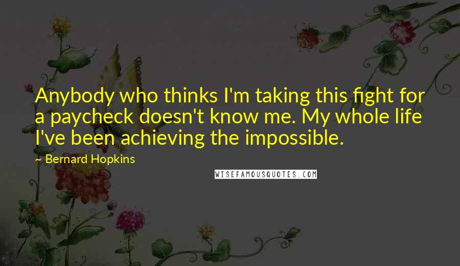 Bernard Hopkins Quotes: Anybody who thinks I'm taking this fight for a paycheck doesn't know me. My whole life I've been achieving the impossible.