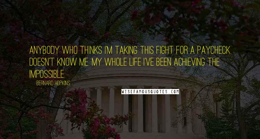 Bernard Hopkins Quotes: Anybody who thinks I'm taking this fight for a paycheck doesn't know me. My whole life I've been achieving the impossible.